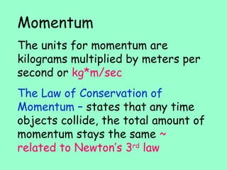 Momentum The units for momentum are kilograms multiplied by meters per second or kg*m/sec The Law of Conservation of Momentum – states that any time objects collide, the total amount of momentum stays the same ~ related to Newton’s 3 rd law
