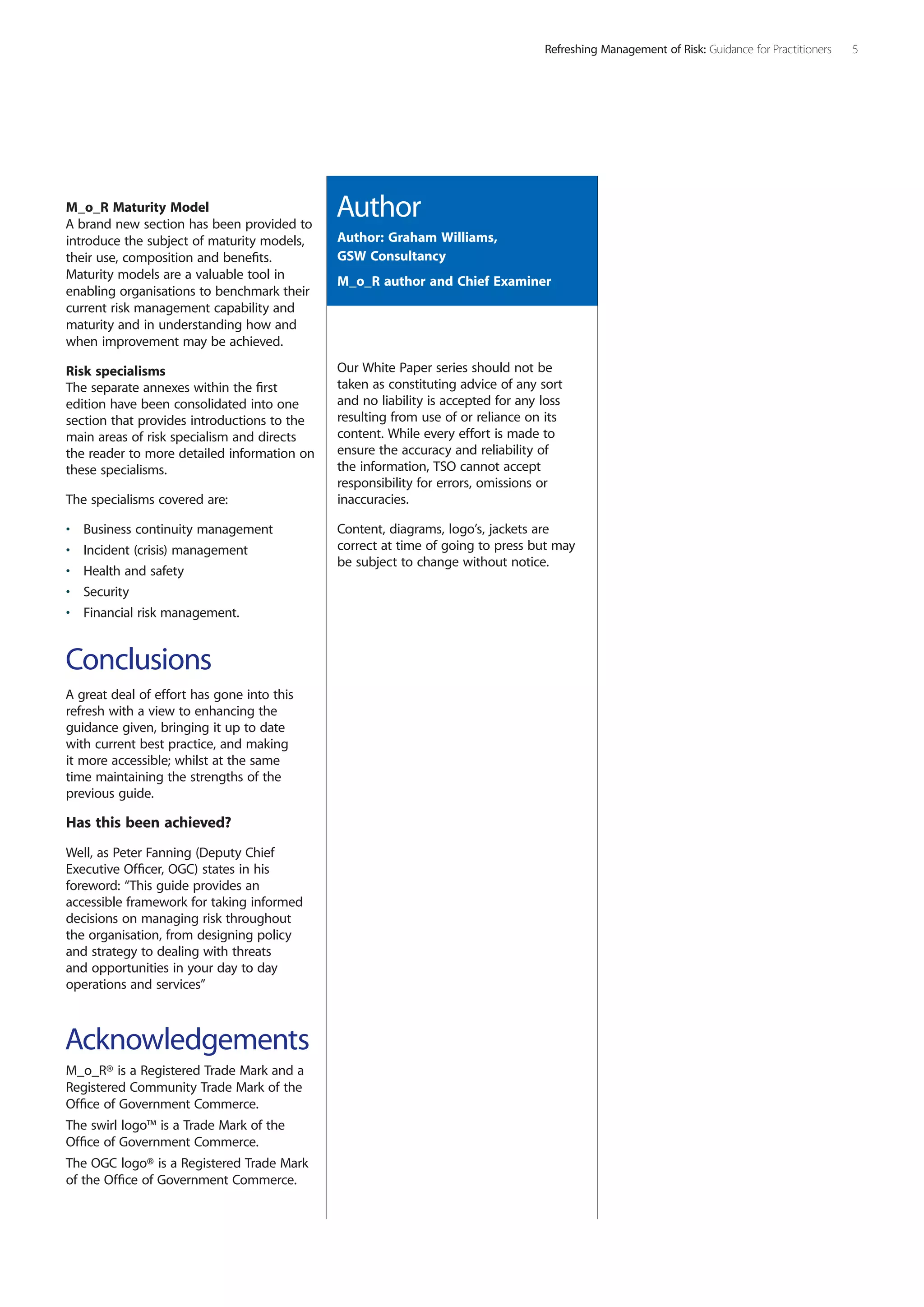 M_o_R Maturity Model
A brand new section has been provided to
introduce the subject of maturity models,
their use, composition and benefits.
Maturity models are a valuable tool in
enabling organisations to benchmark their
current risk management capability and
maturity and in understanding how and
when improvement may be achieved.
Risk specialisms
The separate annexes within the first
edition have been consolidated into one
section that provides introductions to the
main areas of risk specialism and directs
the reader to more detailed information on
these specialisms.
The specialisms covered are:
•	 Business continuity management
•	 Incident (crisis) management
•	 Health and safety
•	 Security
•	 Financial risk management.
Conclusions
A great deal of effort has gone into this
refresh with a view to enhancing the
guidance given, bringing it up to date
with current best practice, and making
it more accessible; whilst at the same
time maintaining the strengths of the
previous guide.
Has this been achieved?
Well, as Peter Fanning (Deputy Chief
Executive Officer, OGC) states in his
foreword: “This guide provides an
accessible framework for taking informed
decisions on managing risk throughout
the organisation, from designing policy
and strategy to dealing with threats
and opportunities in your day to day
operations and services”
Acknowledgements
M_o_R® is a Registered Trade Mark and a
Registered Community Trade Mark of the
Office of Government Commerce.
The swirl logo™ is a Trade Mark of the
Office of Government Commerce.
The OGC logo® is a Registered Trade Mark
of the Office of Government Commerce.
Our White Paper series should not be
taken as constituting advice of any sort
and no liability is accepted for any loss
resulting from use of or reliance on its
content. While every effort is made to
ensure the accuracy and reliability of
the information, TSO cannot accept
responsibility for errors, omissions or
inaccuracies.
Content, diagrams, logo’s, jackets are
correct at time of going to press but may
be subject to change without notice.
Author
Author: Graham Williams,
GSW Consultancy
M_o_R author and Chief Examiner
Refreshing Management of Risk: Guidance for Practitioners 
 