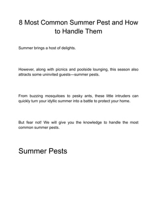 8 Most Common Summer Pest and How
to Handle Them
Summer brings a host of delights.
However, along with picnics and poolside lounging, this season also
attracts some uninvited guests—summer pests.
From buzzing mosquitoes to pesky ants, these little intruders can
quickly turn your idyllic summer into a battle to protect your home.
But fear not! We will give you the knowledge to handle the most
common summer pests.
Summer Pests
 