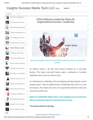 3/10/2021 8 Most Effective Leadership Styles for Organizational Success | Leadership | Insights Success Media Tech LLC
https://insightssuccessmedia.blogspot.com/2021/03/8-most-effective-leadership-styles-for.html 1/4
What Healthcare Worke…
Horseracing, one of the …
The Top 5 Emergency L…
How Streaming Service…
Will Employees Really B…
7 Most Cost-effective Pri…
The Challenges of Inter…
Best Business to Start w…
5 Reasons Why Public …
6 Female Inventors who…
How to create a strong b…
Chad Burmeister: An Av…
Gary Olson: A Confident…
Edward Van Leent: A Le…
4 Ways Car Accidents C…
How Online Games Can…
A Budding Trailblazer of …
Akash Agrawal: Inspirin…
Ahmed R. Ali: An Exam…
The 10 Powerful Leader…
The Best of 5 Distance …
8 Most Effective Leader…
[https://www.insightssuccess.com/8-most-effective-leadership-styles-for-organizational-
success]
An effective leader is the first and foremost condition for a successful
business. The hugely successful leaders adopt a combination of multiple
leadership styles or just one selective style.
As a fluid practice, leadership is always changing and improving the way the
company grows. There are different types of leadership styles exist in a work
environment. The culture and vision of an organization determine which one
is the most suitable style.
Types of Leadership Style [https://www.insightssuccess.com/8-most-
effective-leadership-styles-for-organizational-success]
1.Transformational Leadership
8 Most Effective Leadership Styles for
Organizational Success | Leadership
Dynamic Views theme. Powered by Blogger.
Home
Sidebar
Sidebar
…
Insights Success Media Tech LLC
Insights Success Media Tech LLC Insi
Insi search
 