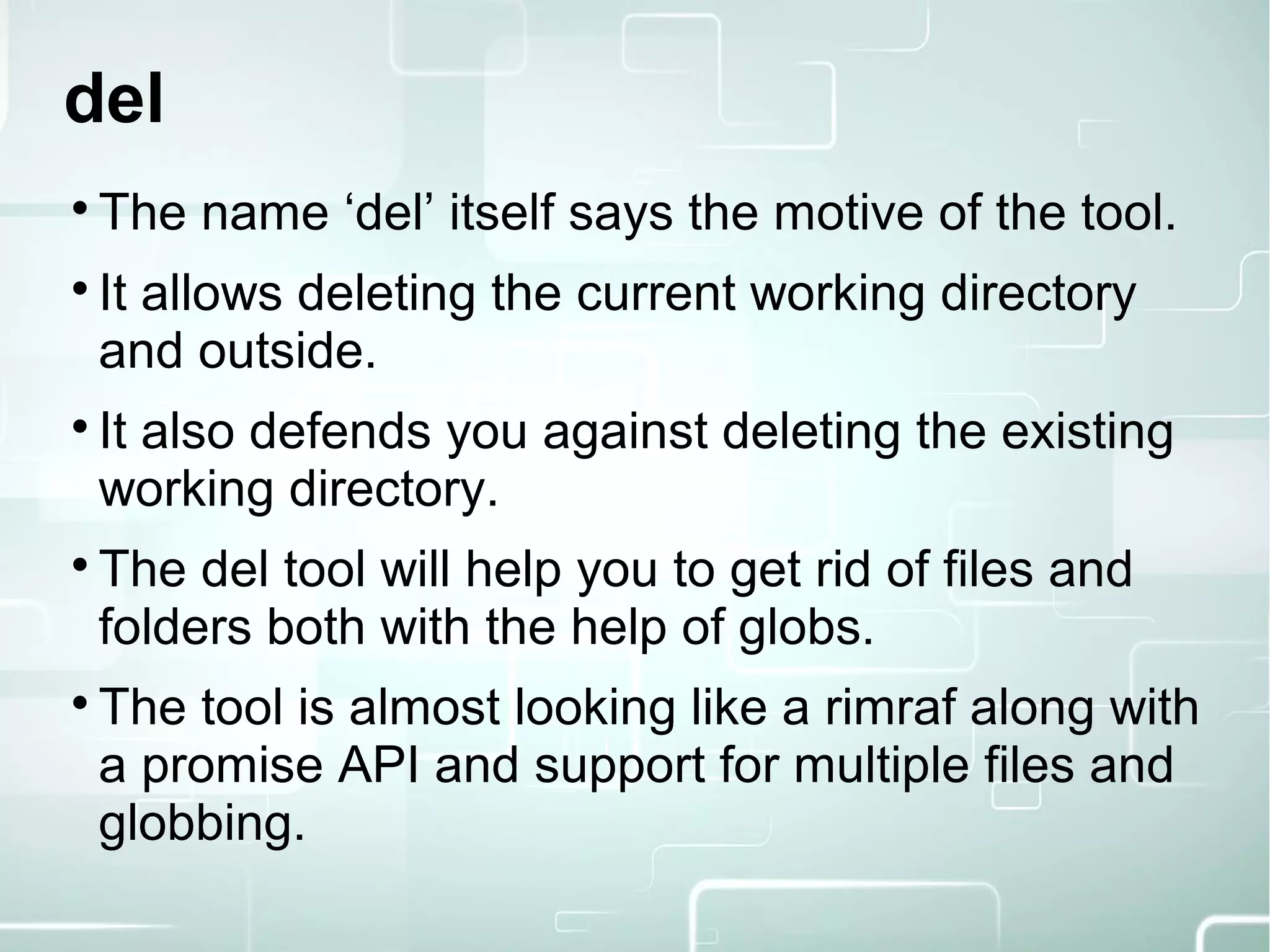 del

The name ‘del’ itself says the motive of the tool.

It allows deleting the current working directory
and outside.

It also defends you against deleting the existing
working directory.

The del tool will help you to get rid of files and
folders both with the help of globs.

The tool is almost looking like a rimraf along with
a promise API and support for multiple files and
globbing.
 