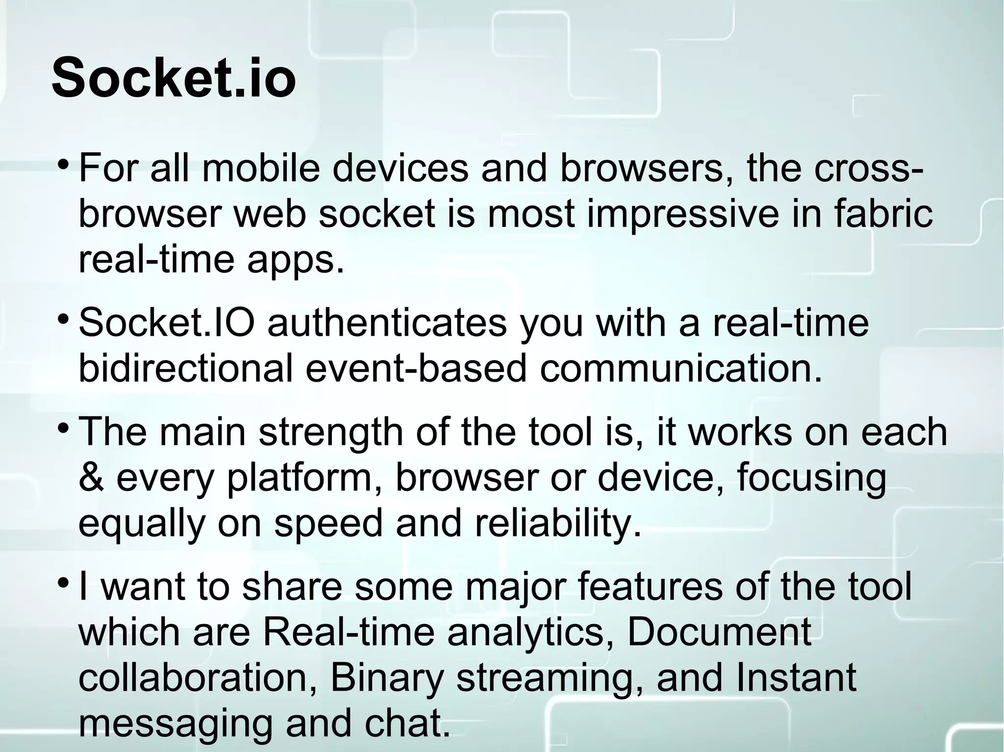 Socket.io

For all mobile devices and browsers, the cross-
browser web socket is most impressive in fabric
real-time apps.

Socket.IO authenticates you with a real-time
bidirectional event-based communication.

The main strength of the tool is, it works on each
& every platform, browser or device, focusing
equally on speed and reliability.

I want to share some major features of the tool
which are Real-time analytics, Document
collaboration, Binary streaming, and Instant
messaging and chat.
 