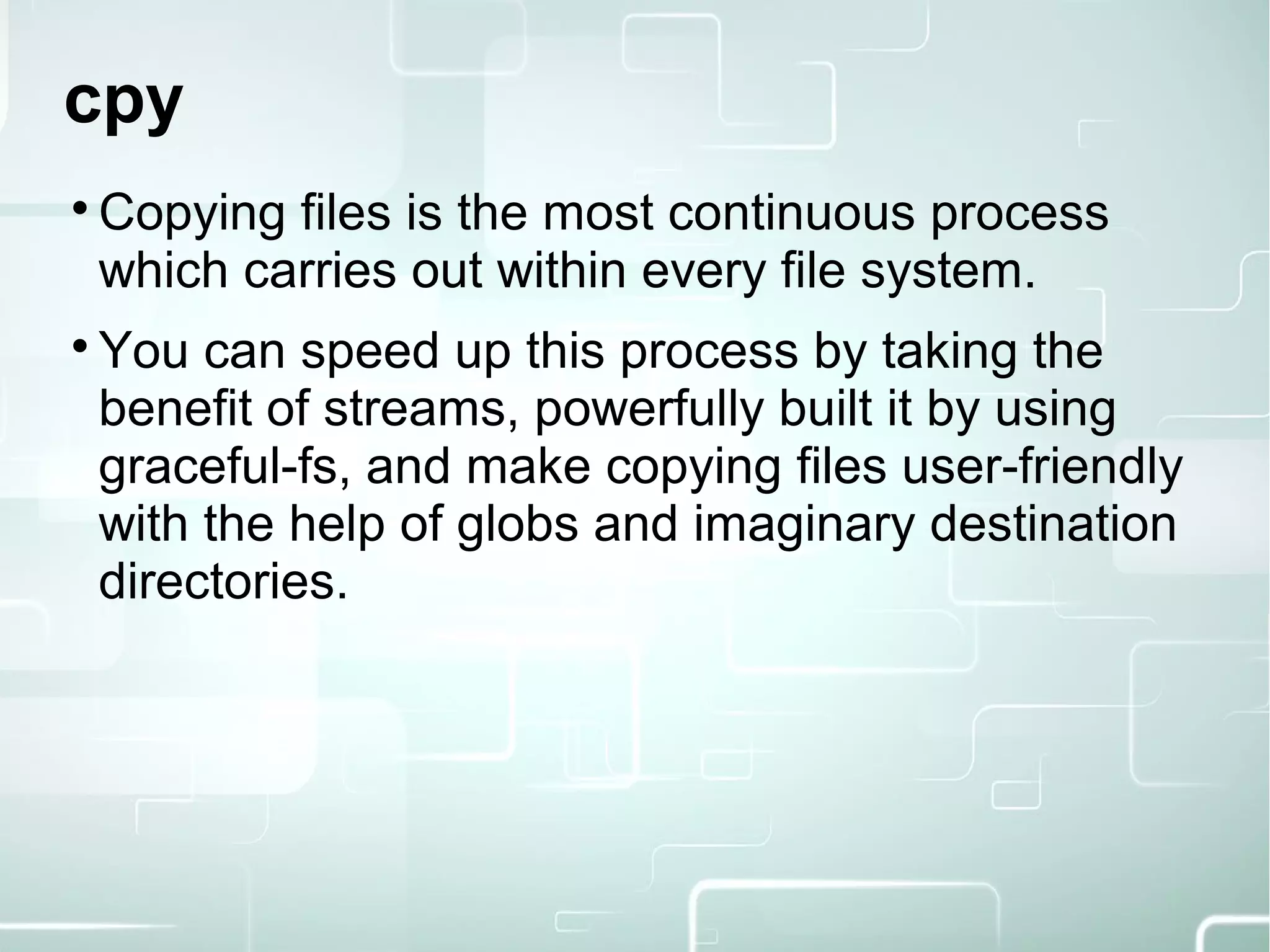 cpy

Copying files is the most continuous process
which carries out within every file system.

You can speed up this process by taking the
benefit of streams, powerfully built it by using
graceful-fs, and make copying files user-friendly
with the help of globs and imaginary destination
directories.
 