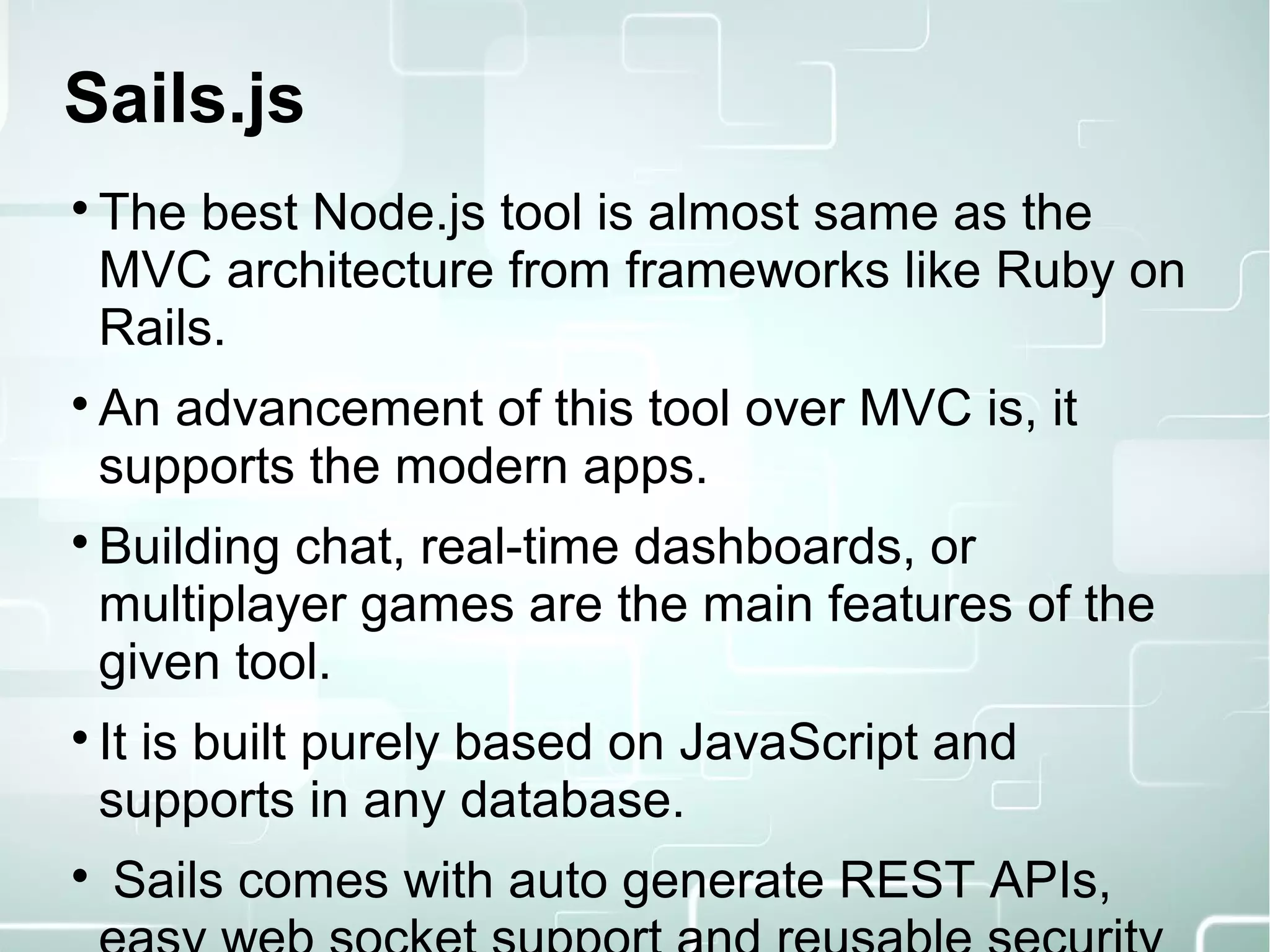 Sails.js

The best Node.js tool is almost same as the
MVC architecture from frameworks like Ruby on
Rails.

An advancement of this tool over MVC is, it
supports the modern apps.

Building chat, real-time dashboards, or
multiplayer games are the main features of the
given tool.

It is built purely based on JavaScript and
supports in any database.

Sails comes with auto generate REST APIs,
 