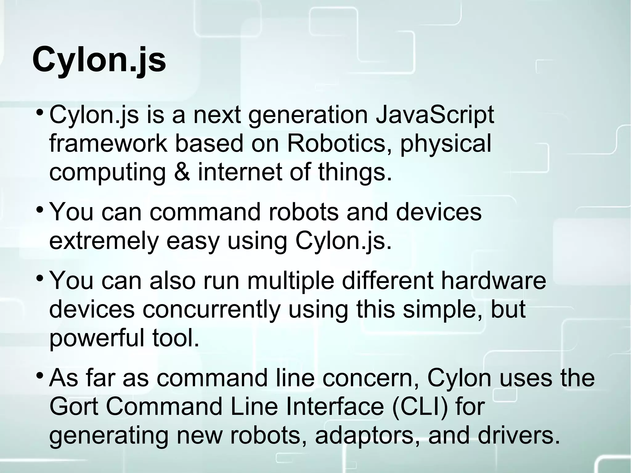 Cylon.js

Cylon.js is a next generation JavaScript
framework based on Robotics, physical
computing & internet of things.

You can command robots and devices
extremely easy using Cylon.js.

You can also run multiple different hardware
devices concurrently using this simple, but
powerful tool.

As far as command line concern, Cylon uses the
Gort Command Line Interface (CLI) for
generating new robots, adaptors, and drivers.
 