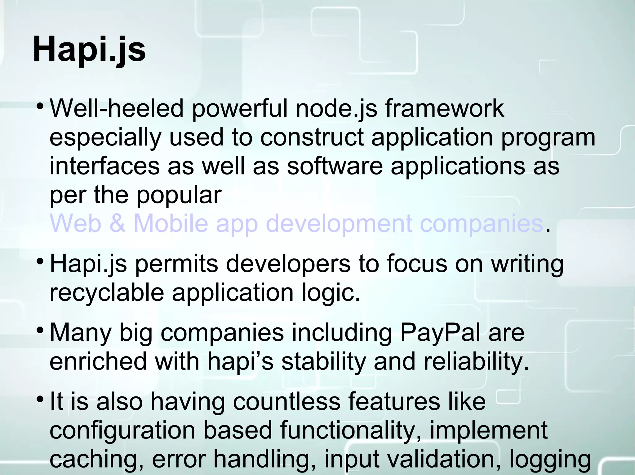 Hapi.js

Well-heeled powerful node.js framework
especially used to construct application program
interfaces as well as software applications as
per the popular
Web & Mobile app development companies.

Hapi.js permits developers to focus on writing
recyclable application logic.

Many big companies including PayPal are
enriched with hapi’s stability and reliability.

It is also having countless features like
configuration based functionality, implement
caching, error handling, input validation, logging
 