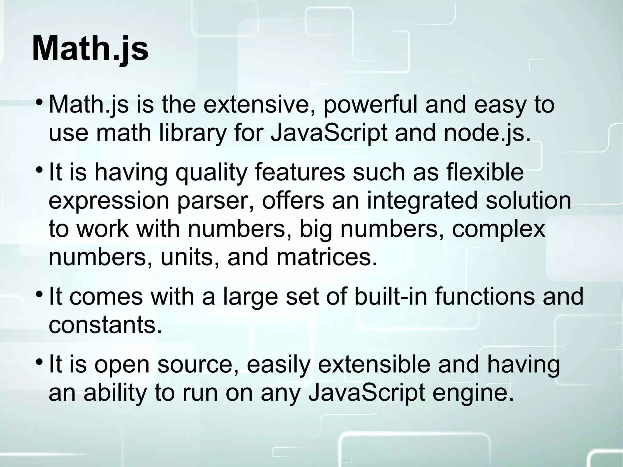 Math.js

Math.js is the extensive, powerful and easy to
use math library for JavaScript and node.js.

It is having quality features such as flexible
expression parser, offers an integrated solution
to work with numbers, big numbers, complex
numbers, units, and matrices.

It comes with a large set of built-in functions and
constants.

It is open source, easily extensible and having
an ability to run on any JavaScript engine.
 