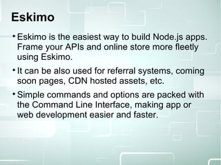 Eskimo

Eskimo is the easiest way to build Node.js apps.
Frame your APIs and online store more fleetly
using Eskimo.

It can be also used for referral systems, coming
soon pages, CDN hosted assets, etc.

Simple commands and options are packed with
the Command Line Interface, making app or
web development easier and faster.
 