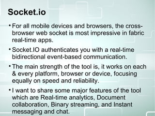 Socket.io

For all mobile devices and browsers, the cross-
browser web socket is most impressive in fabric
real-time apps.

Socket.IO authenticates you with a real-time
bidirectional event-based communication.

The main strength of the tool is, it works on each
& every platform, browser or device, focusing
equally on speed and reliability.

I want to share some major features of the tool
which are Real-time analytics, Document
collaboration, Binary streaming, and Instant
messaging and chat.
 