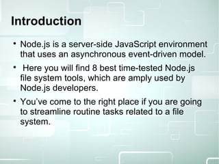 
Node.js is a server-side JavaScript environment
that uses an asynchronous event-driven model.

Here you will find 8 best time-tested Node.js
file system tools, which are amply used by
Node.js developers.

You’ve come to the right place if you are going
to streamline routine tasks related to a file
system.
Introduction
 