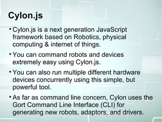 Cylon.js

Cylon.js is a next generation JavaScript
framework based on Robotics, physical
computing & internet of things.

You can command robots and devices
extremely easy using Cylon.js.

You can also run multiple different hardware
devices concurrently using this simple, but
powerful tool.

As far as command line concern, Cylon uses the
Gort Command Line Interface (CLI) for
generating new robots, adaptors, and drivers.
 