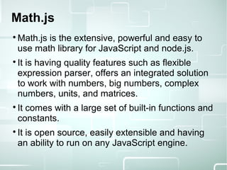 Math.js

Math.js is the extensive, powerful and easy to
use math library for JavaScript and node.js.

It is having quality features such as flexible
expression parser, offers an integrated solution
to work with numbers, big numbers, complex
numbers, units, and matrices.

It comes with a large set of built-in functions and
constants.

It is open source, easily extensible and having
an ability to run on any JavaScript engine.
 