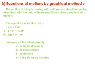 6) Equations of motions by graphical method :-
The motion of a body moving with uniform acceleration can be
described with the help of three equations called equations of
motion.
The equations of motion are :-
i) v = u + at
ii) s = ut + ½ at2
iii) 2as = v2
– u2
where u - is the initial velocity
v - is the final velocity
a - is acceleration
t - is the time
s - is the distance traveled
 