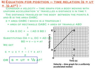 b) Equation for position – time relation (s = ut
+ ½ at2
) :-
Consider a velocity – time graph for a body moving with
uniform acceleration ‘a’ travelled a distance s in time t.
The distance traveled by the body between the points A
and B is the area OABC.
s = area OABC ( which is a trapezium )
= area of rectangle OABC + area of triangle ABD
1
= OA X OC + --- ( AD X BD )
2
Substituting OA = u, OC = AD = t,
BD = v – u = at
We get
1
s = u x t + -- ( t x at )
2
or s = ut + ½ at2
Time (s)
Velocity(ms-1
)
O
Velocity – time graph for a uniformly
accelerated motion
t
u
v
A
B
C
D
E
 