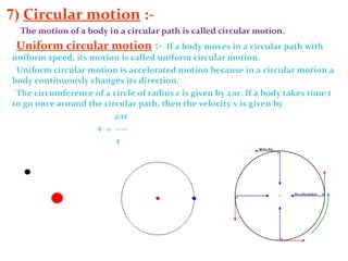 7) Circular motion :-
The motion of a body in a circular path is called circular motion.
Uniform circular motion :- If a body moves in a circular path with
uniform speed, its motion is called uniform circular motion.
Uniform circular motion is accelerated motion because in a circular motion a
body continuously changes its direction.
The circumference of a circle of radius r is given by 2лr. If a body takes time t
to go once around the circular path, then the velocity v is given by
2лr
v = ----
t
 