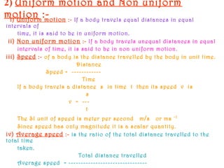 2) Uniform motion and Non uniform
motion :-i) Uniform motion :- If a body travels equal distances in equal
intervals of
time, it is said to be in uniform motion.
ii) Non uniform motion :- If a body travels unequal distances in equal
intervals of time, it is said to be in non uniform motion.
iii) Speed :- of a body is the distance travelled by the body in unit time.
Distance
Speed = ------------
Time
If a body travels a distance s in time t then its speed v is
s
v = ---
t
The SI unit of speed is meter per second m/s or ms -1
Since speed has only magnitude it is a scalar quantity.
iv) Average speed :- is the ratio of the total distance travelled to the
total time
taken.
Total distance travelled
Average speed = --------------------------------
 