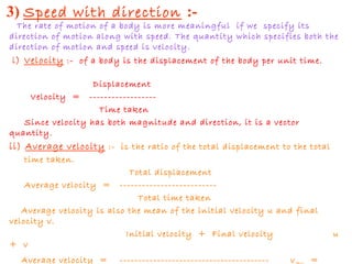 3) Speed with direction :-
The rate of motion of a body is more meaningful if we specify its
direction of motion along with speed. The quantity which specifies both the
direction of motion and speed is velocity.
i) Velocity :- of a body is the displacement of the body per unit time.
Displacement
Velocity = ------------------
Time taken
Since velocity has both magnitude and direction, it is a vector
quantity.
ii) Average velocity :- is the ratio of the total displacement to the total
time taken.
Total displacement
Average velocity = --------------------------
Total time taken
Average velocity is also the mean of the initial velocity u and final
velocity v.
Initial velocity + Final velocity u
+ v
Average velocity = ---------------------------------------- v =
 