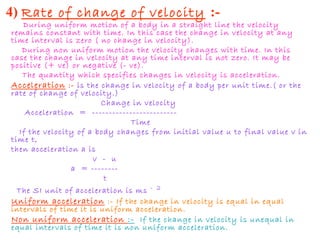 4) Rate of change of velocity :-
During uniform motion of a body in a straight line the velocity
remains constant with time. In this case the change in velocity at any
time interval is zero ( no change in velocity).
During non uniform motion the velocity changes with time. In this
case the change in velocity at any time interval is not zero. It may be
positive (+ ve) or negative (- ve).
The quantity which specifies changes in velocity is acceleration.
Acceleration :- is the change in velocity of a body per unit time.( or the
rate of change of velocity.)
Change in velocity
Acceleration = -------------------------
Time
If the velocity of a body changes from initial value u to final value v in
time t,
then acceleration a is
v - u
a = --------
t
The SI unit of acceleration is ms - 2
Uniform acceleration :- If the change in velocity is equal in equal
intervals of time it is uniform acceleration.
Non uniform acceleration :- If the change in velocity is unequal in
equal intervals of time it is non uniform acceleration.
 