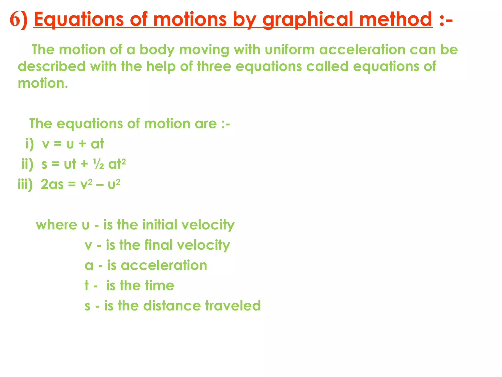 6) Equations of motions by graphical method :-
The motion of a body moving with uniform acceleration can be
described with the help of three equations called equations of
motion.
The equations of motion are :-
i) v = u + at
ii) s = ut + ½ at2
iii) 2as = v2
– u2
where u - is the initial velocity
v - is the final velocity
a - is acceleration
t - is the time
s - is the distance traveled
 