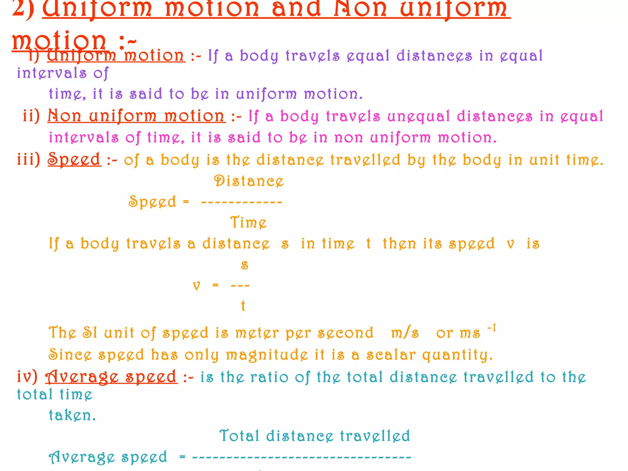 2) Uniform motion and Non uniform
motion :-i) Uniform motion :- If a body travels equal distances in equal
intervals of
time, it is said to be in uniform motion.
ii) Non uniform motion :- If a body travels unequal distances in equal
intervals of time, it is said to be in non uniform motion.
iii) Speed :- of a body is the distance travelled by the body in unit time.
Distance
Speed = ------------
Time
If a body travels a distance s in time t then its speed v is
s
v = ---
t
The SI unit of speed is meter per second m/s or ms -1
Since speed has only magnitude it is a scalar quantity.
iv) Average speed :- is the ratio of the total distance travelled to the
total time
taken.
Total distance travelled
Average speed = --------------------------------
 