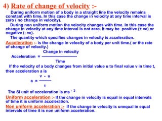 4) Rate of change of velocity :-
During uniform motion of a body in a straight line the velocity remains
constant with time. In this case the change in velocity at any time interval is
zero ( no change in velocity).
During non uniform motion the velocity changes with time. In this case the
change in velocity at any time interval is not zero. It may be positive (+ ve) or
negative (- ve).
The quantity which specifies changes in velocity is acceleration.
Acceleration :- is the change in velocity of a body per unit time.( or the rate
of change of velocity.)
Change in velocity
Acceleration =
Time
If the velocity of a body changes from initial value u to final value v in time t,
then acceleration a is
v - u
a =
t
The SI unit of acceleration is ms - 2
Uniform acceleration :- If the change in velocity is equal in equal intervals
of time it is uniform acceleration.
Non uniform acceleration :- If the change in velocity is unequal in equal
intervals of time it is non uniform acceleration.
 