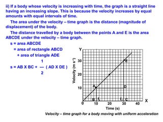 ii) If a body whose velocity is increasing with time, the graph is a straight line
having an increasing slope. This is because the velocity increases by equal
amounts with equal intervals of time.
The area under the velocity – time graph is the distance (magnitude of
displacement) of the body.
The distance travelled by a body between the points A and E is the area
ABCDE under the velocity – time graph.
s = area ABCDE
= area of rectangle ABCD
+ area of triangle ADE
1
s = AB X BC + --- ( AD X DE )
2
A
B
10
20
30
t1 t2 C
Time (s)
Velocity(ms-1
)
X
Y
10 20 30 40
Velocity – time graph for a body moving with uniform acceleration
D
E
0
 