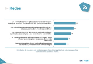 19 
Redes 
Los suministradores de red occidentales se consolidarán 
para ganar tamaño y sinergias frente a la competencia asiática 
Los suministradores de red invertirán en desarrollar SDN y 
otras soluciones de red centradas en Cloud 
Los suministradores de red asiáticos invertirán de forma 
significativa para comprar a sus competidores occidentales 
Los suministradores de red invertirán en I+D+i para poder 
ofrecer las tecnologías y los accesos de red más 
avanzados 
Los suministradores de red realizarán adquisiciones 
de empresas para alcanzar un servicio integral 
Estrategias de inversión más probables para el ecosistema global y el entorno español de 
las redes en los próximos 4 años. 
 