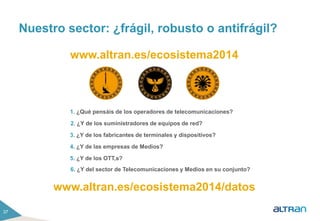 37 
Nuestro sector: ¿frágil, robusto o antifrágil? 
www.altran.es/ecosistema2014 
1. ¿Qué pensáis de los operadores de telecomunicaciones? 
2. ¿Y de los suministradores de equipos de red? 
3. ¿Y de los fabricantes de terminales y dispositivos? 
4. ¿Y de las empresas de Medios? 
5. ¿Y de los OTT,s? 
6. ¿Y del sector de Telecomunicaciones y Medios en su conjunto? 
www.altran.es/ecosistema2014/datos 
 