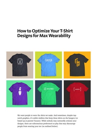 How to Optimize Your T-Shirt
Designs for Max Wearability
We want people to wear the shirts we make. And sometimes, despite top-
notch graphics, it’s subtle misﬁres that keep these shirts on the hangers (or
boxed up at parents’ houses). While nobody may outwardly criticize your
designs, there are subconscious preferences at play that may discourage
people from wearing your tee (as outlined below).
 
