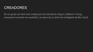 CREADORES
Es un grupo de hard rock creado por los hermanos Angus y Malcom Young,
empezaron tocando en australia y la clave de su éxito fue la llegada de Bon Scott.
 