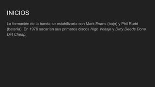 INICIOS
La formación de la banda se estabilizaría con Mark Evans (bajo) y Phil Rudd
(batería). En 1976 sacarían sus primeros discos High Voltaje y Dirty Deeds Done
Dirt Cheap.
 