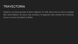 TRAYECTORIA
Saltaron a la fama gracias al disco Highway To Hell, disco tras el cual el vocalista
Bon Scott falleció. Su disco más vendido y el segundo más vendido de la historia,
fue en su honor fue Back In Black.
 