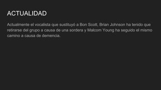 ACTUALIDAD
Actualmente el vocalista que sustituyó a Bon Scott, Brian Johnson ha tenido que
retirarse del grupo a causa de una sordera y Malcom Young ha seguido el mismo
camino a causa de demencia.
 