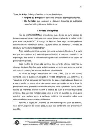 Site: www.ucamprominas.com.br
E-mail: ouvidoria@institutoprominas.com.br ou diretoria@institutoprominas.com.br
Telefone: (0xx31) 3865-1400
Horários de Atendimento: manhã - 08:00 as 12:00 horas / tarde - 13:15 as 18:00 horas
10
Tipos de Artigo: O Artigo Científico pode ser de dois tipos:
• Original ou divulgação: apresenta temas ou abordagens originais.
• De Revisão: que analisam e discutem trabalhos já publicados
(revisões bibliográficas ou de literatura).
A Revisão Bibliográfica
Nós da UCAM/PROMINAS entendemos que, devido ao curto espaço de
tempo disponível para a realização dos cursos de pós-graduação, a melhor opção
para a elaboração do TCC é o Artigo de Revisão. Esse artigo também pode ser
denominado de “referencial teórico”, “quadro teórico de referência”, “revisão da
literatura” ou “fundamentação teórica”.
Todo trabalho científico começa com uma revisão de literatura. É a parte
em que se explicitam a(s) teoria(s) que embasa(m) a pesquisa, consistindo na
explicitação das teorias e conceitos que ajudarão na compreensão do objeto da
pesquisa em questão.
Esse modelo de artigo não significa, tão somente, elencar resenhas ou
sínteses de obras. Significa, pois, a elaboração de um texto pelo aluno, no qual se
articulam as proposições teóricas das fontes de referência.
Na visão de Sergio Vasconcelos de Luna (1998), que dá um quadro
completo sobre a questão investigada, a revisão bibliográfica, visa determinar o
“estado da arte” do campo do conhecimento. Ou seja, é realizada para descrever
e compreender o estado atual do conhecimento produzido em uma área de
pesquisa ou tema, podendo também ser feita para situar o problema dentro de um
quadro de referência teórico ou com o objetivo de fazer a revisão da pesquisa
empírica, dos aspectos metodológicos sobre o tema em questão, ou ainda para
construir uma revisão sobre a evolução histórica dos conceitos sobre uma
determinada teoria ou um determinado tema.
Portanto, a opção por uma linha de revisão bibliográfica pode ser tomada,
isso, porém, depende do tipo de pesquisa que está sendo feita e do problema em
questão.
 