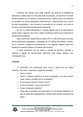 Site: www.ucamprominas.com.br
E-mail: ouvidoria@institutoprominas.com.br ou diretoria@institutoprominas.com.br
Telefone: (0xx31) 3865-1400
Horários de Atendimento: manhã - 08:00 as 12:00 horas / tarde - 13:15 as 18:00 horas
11
Conforme nos orienta Luna (1998, p.80-85), ela pode ter a finalidade de
descrever o estado atual de uma dada área de pesquisa, circunscrever um dado
problema dentro de um quadro de referência teórico, explicar como um problema
em questão vem sendo pesquisado empiricamente - especialmente sob o ponto
de vista metodológico - e/ou recuperar a evolução de um conceito, uma área ou
um tema inserindo essa evolução dentro das teorias.
Em fim, a revisão bibliográfica é o estudo daquilo que já foi pesquisado e
escrito sobre o assunto, bem como, sobre o arcabouço teórico que fundamenta a
construção da pesquisa.
Sobre este tema, Cláudio Moura Castro (1977, p. 69) afirma que os cursos
de pós-graduação pressupõem a realização de um “esforço de análise e síntese,
isto é, entender o legado do conhecimento e, em seguida, elaborar sobre ele,
trabalhar de maneira original e inovadora esta herança”.
É nesta perspectiva que se coloca a revisão da literatura: entender e
explicitar o legado do conhecimento disponível, para depois elaborar uma
contribuição nova.
A escrita
É necessária uma preparação para iniciar a escrita de seu Artigo
Científico. Para tanto, responda as seguintes questões:
→ Qual é o tema?
→ Qual é o aspecto específico do tema investigado e em que contexto
(lugar, tempo, condição) ele foi investigado?
→ O que preciso escrever? Qual é o foco?
→ O que é principal e o que é secundário?
→ O que é necessário detalhar?
→ Quais são os conceitos que devo aplicar? É necessário debatê-los ou
eles já estão bem estabelecidos e aceitos pelos demais estudiosos da
área?
 
