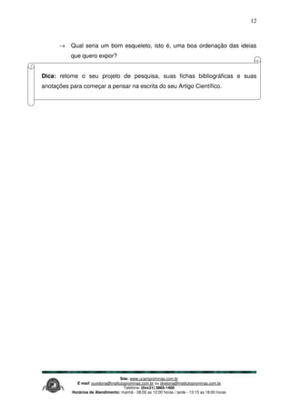 Site: www.ucamprominas.com.br
E-mail: ouvidoria@institutoprominas.com.br ou diretoria@institutoprominas.com.br
Telefone: (0xx31) 3865-1400
Horários de Atendimento: manhã - 08:00 as 12:00 horas / tarde - 13:15 as 18:00 horas
12
→ Qual seria um bom esqueleto, isto é, uma boa ordenação das ideias
que quero expor?
Dica: retome o seu projeto de pesquisa, suas fichas bibliográficas e suas
anotações para começar a pensar na escrita do seu Artigo Científico.
 