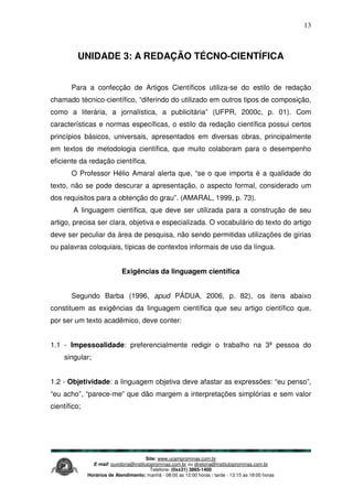 Site: www.ucamprominas.com.br
E-mail: ouvidoria@institutoprominas.com.br ou diretoria@institutoprominas.com.br
Telefone: (0xx31) 3865-1400
Horários de Atendimento: manhã - 08:00 as 12:00 horas / tarde - 13:15 as 18:00 horas
13
UNIDADE 3: A REDAÇÃO TÉCNO-CIENTÍFICA
Para a confecção de Artigos Científicos utiliza-se do estilo de redação
chamado técnico-científico, “diferindo do utilizado em outros tipos de composição,
como a literária, a jornalística, a publicitária” (UFPR, 2000c, p. 01). Com
características e normas específicas, o estilo da redação científica possui certos
princípios básicos, universais, apresentados em diversas obras, principalmente
em textos de metodologia científica, que muito colaboram para o desempenho
eficiente da redação científica.
O Professor Hélio Amaral alerta que, “se o que importa é a qualidade do
texto, não se pode descurar a apresentação, o aspecto formal, considerado um
dos requisitos para a obtenção do grau”. (AMARAL, 1999, p. 73).
A linguagem científica, que deve ser utilizada para a construção de seu
artigo, precisa ser clara, objetiva e especializada. O vocabulário do texto do artigo
deve ser peculiar da área de pesquisa, não sendo permitidas utilizações de gírias
ou palavras coloquiais, típicas de contextos informais de uso da língua.
Exigências da linguagem científica
Segundo Barba (1996, apud PÁDUA, 2006, p. 82), os itens abaixo
constituem as exigências da linguagem científica que seu artigo científico que,
por ser um texto acadêmico, deve conter:
1.1 - Impessoalidade: preferencialmente redigir o trabalho na 3ª pessoa do
singular;
1.2 - Objetividade: a linguagem objetiva deve afastar as expressões: “eu penso”,
“eu acho”, “parece-me” que dão margem a interpretações simplórias e sem valor
científico;
 