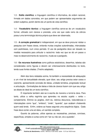 Site: www.ucamprominas.com.br
E-mail: ouvidoria@institutoprominas.com.br ou diretoria@institutoprominas.com.br
Telefone: (0xx31) 3865-1400
Horários de Atendimento: manhã - 08:00 as 12:00 horas / tarde - 13:15 as 18:00 horas
14
1.3 - Estilo científico: a linguagem científica é informativa, de ordem racional,
firmada em dados concretos, em que podem ser apresentados argumentos de
ordem subjetiva, porém dentro de um ponto de vista científico;
1.4 - Vocabulário técnico: a linguagem científica serve-se de um vocabulário
formal, utilizado com clareza e precisão, uma vez que cada ramo da ciência
possui uma terminologia técnica própria que deve ser observada;
1.5 - A correção gramatical é indispensável, em que se deve procurar relatar a
pesquisa com frases claras, evitando muitas orações subordinadas, intercaladas
com parênteses, num único período. O uso de parágrafos deve ser dosado na
medida necessária para articular o raciocínio: toda vez que se dá um passo a
mais no desenvolvimento do raciocínio, muda-se o parágrafo.
1.6 - Os recursos ilustrativos como gráficos estatísticos, desenhos, tabelas são
considerados como figuras e devem ser criteriosamente distribuídos no texto,
tendo suas fontes citadas. (Trecho adaptado).
Além dos itens relatados acima, há também a necessidade de adequação
a um nível de textualidade elevado, quer dizer, seu artigo precisa estar coeso e
coerente, apresentando concisão de ideias, unidade temática, progressão textual
e articulação. Contradições de ideias e falta de clareza fazem com que seu artigo
se afaste do ideal de um texto científico.
É importante também ater-se à escrita de maneira a torná-la clara. Para
tanto, utilize a velha regrinha que aprendeu na escola: sujeito + verbo +
complemento. Elimine os jargões, clich~es, retórica discursiva, redundâncias e
intercalações como “que”, “embora”, “onde”, “quando”, que acabam chateando
quem está lendo. Enfim, ordene as frases segundo uma sequência lógica. Cada
frase deve conter uma só ideia, um sentido completo.
Quanto às palavras, utilize apenas as necessárias, precisas, concisas,
específicas, simples e curtas como em “ser ou não ser, eis a questão”.
 