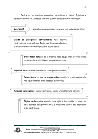 Site: www.ucamprominas.com.br
E-mail: ouvidoria@institutoprominas.com.br ou diretoria@institutoprominas.com.br
Telefone: (0xx31) 3865-1400
Horários de Atendimento: manhã - 08:00 as 12:00 horas / tarde - 13:15 as 18:00 horas
15
Prefira os substantivos concretos, específicos e fortes. Adjetivos e
advérbios devem ser utilizados somente quando acrescentarem informação.
Atenção! Veja algumas orientações para uma boa redação científica:
Divida os parágrafos corretamente: Não escreva
parágrafos de uma só frase. Tente usar frases de abertura
e encerramento indicando o propósito do parágrafo;
Evite frases longas: se a mesma frase ocupa mais de três linhas,
revise-a e tente dividi-la em sentenças menores;
Sujeito e verbo: cada frase deve ter um sujeito e um verbo;
Consistência no uso de tempo verbal: mantenha um tempo verbal –
não fique trocando entre passado e presente;
Palavras estrangeiras: coloque em itálico, esse é um estilo muito comum;
Siglas esclarecidas: quando uma sigla é introduzida no texto (ou
seja, aparece pela primeira vez) é importante colocar seu significado
entre parênteses.
 