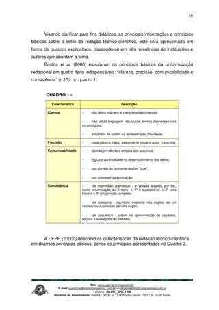 Site: www.ucamprominas.com.br
E-mail: ouvidoria@institutoprominas.com.br ou diretoria@institutoprominas.com.br
Telefone: (0xx31) 3865-1400
Horários de Atendimento: manhã - 08:00 as 12:00 horas / tarde - 13:15 as 18:00 horas
16
Visando clarificar para fins didáticos, as principais informações e princípios
básicos sobre o estilo da redação técnico-científico, este será apresentado em
forma de quadros explicativos, baseando-se em três referências de instituições e
autores que abordam o tema.
Bastos et al. (2000) estruturam os princípios básicos da uniformização
redacional em quatro itens indispensáveis: “clareza, precisão, comunicabilidade e
consistência” (p.15), no quadro 1:
QUADRO 1 -
Característica Descrição
Clareza - não deixa margem a interpretações diversas;
- não utiliza linguagem rebuscada, termos desnecessários
ou ambíguos;
- evita falta de ordem na apresentação das ideias;
Precisão - cada palavra traduz exatamente o que o autor transmite;
Comunicabilidade - abordagem direta e simples dos assuntos;
- lógica e continuidade no desenvolvimento das ideias;
- uso correto do pronome relativo "que";
- uso criterioso da pontuação;
Consistência - de expressão gramatical - é violada quando, por ex.,
numa enumeração de 3 itens, o 1° é substantivo, o 2º uma
frase e o 3º um período completo;
- de categoria - equilíbrio existente nas seções de um
capítulo ou subseções de uma seção;
- de sequência - ordem na apresentação de capítulos,
seções e subseções do trabalho;
A UFPR (2000c) descreve as características da redação técnico-científica
em diversos princípios básicos, sendo os principais apresentados no Quadro 2.
 