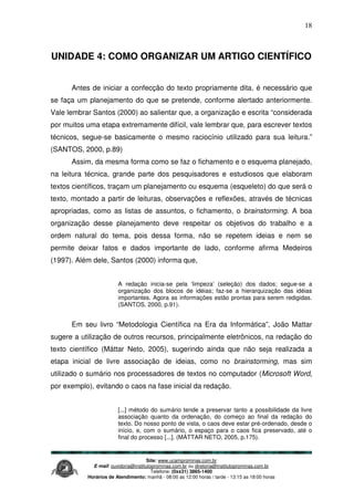 Site: www.ucamprominas.com.br
E-mail: ouvidoria@institutoprominas.com.br ou diretoria@institutoprominas.com.br
Telefone: (0xx31) 3865-1400
Horários de Atendimento: manhã - 08:00 as 12:00 horas / tarde - 13:15 as 18:00 horas
18
UNIDADE 4: COMO ORGANIZAR UM ARTIGO CIENTÍFICO
Antes de iniciar a confecção do texto propriamente dita, é necessário que
se faça um planejamento do que se pretende, conforme alertado anteriormente.
Vale lembrar Santos (2000) ao salientar que, a organização e escrita “considerada
por muitos uma etapa extremamente difícil, vale lembrar que, para escrever textos
técnicos, segue-se basicamente o mesmo raciocínio utilizado para sua leitura.”
(SANTOS, 2000, p.89)
Assim, da mesma forma como se faz o fichamento e o esquema planejado,
na leitura técnica, grande parte dos pesquisadores e estudiosos que elaboram
textos científicos, traçam um planejamento ou esquema (esqueleto) do que será o
texto, montado a partir de leituras, observações e reflexões, através de técnicas
apropriadas, como as listas de assuntos, o fichamento, o brainstorming. A boa
organização desse planejamento deve respeitar os objetivos do trabalho e a
ordem natural do tema, pois dessa forma, não se repetem ideias e nem se
permite deixar fatos e dados importante de lado, conforme afirma Medeiros
(1997). Além dele, Santos (2000) informa que,
A redação inicia-se pela ‘limpeza’ (seleção) dos dados; segue-se a
organização dos blocos de idéias; faz-se a hierarquização das idéias
importantes. Agora as informações estão prontas para serem redigidas.
(SANTOS, 2000, p.91).
Em seu livro “Metodologia Científica na Era da Informática”, João Mattar
sugere a utilização de outros recursos, principalmente eletrônicos, na redação do
texto científico (Máttar Neto, 2005), sugerindo ainda que não seja realizada a
etapa inicial de livre associação de ideias, como no brainstorming, mas sim
utilizado o sumário nos processadores de textos no computador (Microsoft Word,
por exemplo), evitando o caos na fase inicial da redação.
[...] método do sumário tende a preservar tanto a possibilidade da livre
associação quanto da ordenação, do começo ao final da redação do
texto. Do nosso ponto de vista, o caos deve estar pré-ordenado, desde o
início, e, com o sumário, o espaço para o caos fica preservado, até o
final do processo [...]. (MÁTTAR NETO, 2005, p.175).
 