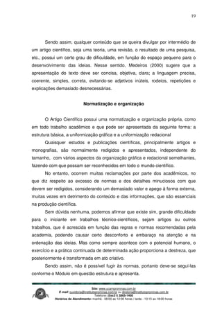 Site: www.ucamprominas.com.br
E-mail: ouvidoria@institutoprominas.com.br ou diretoria@institutoprominas.com.br
Telefone: (0xx31) 3865-1400
Horários de Atendimento: manhã - 08:00 as 12:00 horas / tarde - 13:15 as 18:00 horas
19
Sendo assim, qualquer conteúdo que se queira divulgar por intermédio de
um artigo científico, seja uma teoria, uma revisão, o resultado de uma pesquisa,
etc., possui um certo grau de dificuldade, em função do espaço pequeno para o
desenvolvimento das ideias. Nesse sentido, Medeiros (2000) sugere que a
apresentação do texto deve ser concisa, objetiva, clara; a linguagem precisa,
coerente, simples, correta, evitando-se adjetivos inúteis, rodeios, repetições e
explicações demasiado desnecessárias.
Normatização e organização
O Artigo Científico possui uma normatização e organização própria, como
em todo trabalho acadêmico e que pode ser apresentada da seguinte forma: a
estrutura básica, a uniformização gráfica e a uniformização redacional
Quaisquer estudos e publicações científicas, principalmente artigos e
monografias, são normalmente redigidos e apresentados, independente do
tamanho, com vários aspectos da organização gráfica e redacional semelhantes,
fazendo com que possam ser reconhecidos em todo o mundo científico.
No entanto, ocorrem muitas reclamações por parte dos acadêmicos, no
que diz respeito ao excesso de normas e dos detalhes minuciosos com que
devem ser redigidos, considerando um demasiado valor e apego à forma externa,
muitas vezes em detrimento do conteúdo e das informações, que são essenciais
na produção científica.
Sem dúvida nenhuma, podemos afirmar que existe sim, grande dificuldade
para o iniciante em trabalhos técnico-científicos, sejam artigos ou outros
trabalhos, que é acrescida em função das regras e normas recomendadas pela
academia, podendo causar certo desconforto e embaraço na atenção e na
ordenação das ideias. Mas como sempre acontece com o potencial humano, o
exercício e a prática continuada de determinada ação proporciona a destreza, que
posteriormente é transformada em ato criativo.
Sendo assim, não é possível fugir às normas, portanto deve-se segui-las
conforme o Módulo em questão estrutura e apresenta.
 