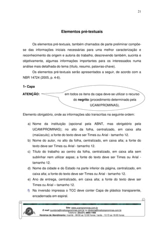 Site: www.ucamprominas.com.br
E-mail: ouvidoria@institutoprominas.com.br ou diretoria@institutoprominas.com.br
Telefone: (0xx31) 3865-1400
Horários de Atendimento: manhã - 08:00 as 12:00 horas / tarde - 13:15 as 18:00 horas
21
Elementos pré-textuais
Os elementos pré-textuais, também chamados de parte preliminar compõe-
se das informações iniciais necessárias para uma melhor caracterização e
reconhecimento da origem e autoria do trabalho, descrevendo também, sucinta e
objetivamente, algumas informações importantes para os interessados numa
análise mais detalhada do tema (título, resumo, palavras-chave).
Os elementos pré-textuais serão apresentados a seguir, de acordo com a
NBR 14724 (2005, p. 4-6).
1- Capa
ATENÇÃO: em todos os itens da capa deve-se utilizar o recurso
do negrito (procedimento determinado pela
UCAM/PROMINAS).
Elemento obrigatório, onde as informações são transcritas na seguinte ordem:
a) Nome da instituição (opcional pela ABNT, mas obrigatório pela
UCAM/PROMINAS); no alto da folha, centralizado, em caixa alta
(maiúsculo); a fonte do texto deve ser Times ou Arial - tamanho 12.
b) Nome do autor, no alto da folha, centralizado, em caixa alta; a fonte do
texto deve ser Times ou Arial - tamanho 12.
c) Título do trabalho ao centro da folha, centralizado, em caixa alta sem
sublinhar nem utilizar aspas; a fonte do texto deve ser Times ou Arial -
tamanho 12.
d) Nome da cidade e do Estado na parte inferior da página, centralizado, em
caixa alta; a fonte do texto deve ser Times ou Arial - tamanho 12.
e) Ano de entrega, centralizado, em caixa alta; a fonte do texto deve ser
Times ou Arial – tamanho 12.
f) Na inversão impressa o TCC deve conter Capa de plástico transparente,
encadernada em espiral.
 