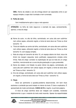 Site: www.ucamprominas.com.br
E-mail: ouvidoria@institutoprominas.com.br ou diretoria@institutoprominas.com.br
Telefone: (0xx31) 3865-1400
Horários de Atendimento: manhã - 08:00 as 12:00 horas / tarde - 13:15 as 18:00 horas
22
OBS.: Nome da cidade e ano de entrega devem ser separados entre si por
espaço simples; a capa não é contada e nem numerada.
2- Folha de rosto
Vem imediatamente após a capa e nela aparece:
ATENÇÃO: na folha de rosto segue-se o exemplo da capa, acrescentando,
apenas, a nota do artigo.
a) Nome do autor, no alto da folha, centralizado, em caixa alta sem sublinhar
nem utilizar aspas, utilizando negrito; a fonte do texto deve ser Times ou Arial
tamanho 12.
b) Título do trabalho ao centro da folha, centralizado, em caixa alta sem sublinhar
nem utilizar aspas, utilizando negrito; a fonte do texto deve ser Times ou Arial
tamanho 12, com espaço simples.
c) Nota de artigo em tamanho de letra 10, um espaço abaixo do título; recuo de
8,0cm da margem esquerda; texto justificado; espaçamento simples entre
linhas. Nota de artigo: consiste na explicitação de que se trata de um artigo
científico, mencionando-se o curso de pós-graduação e o grau pretendido.
d) Nome da cidade e do Estado na parte inferior da página, centralizado, em
caixa alta sem sublinhar nem utilizar aspas; em negrito; a fonte do texto deve
ser Times ou Arial - tamanho 12.
e) Ano de entrega, centralizado, em caixa alta sem sublinhar nem utilizar aspas;
em negrito; a fonte do texto deve ser Times ou Arial – tamanho 12.
3 - Título
Deve ser pertinente à questão-problema desenvolvida. Um bom título
esclarece o conteúdo que será tratado no interior do texto. É claro e explicativo. É
apresentado de modo centralizado, CAIXA ALTA e negrito, na primeira página;
O título do artigo científico deve ser redigido com exatidão, revelando
objetivamente o que o restante do texto está trazendo. Apesar da especificidade
 