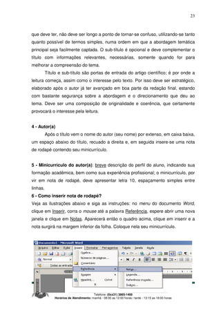 Site: www.ucamprominas.com.br
E-mail: ouvidoria@institutoprominas.com.br ou diretoria@institutoprominas.com.br
Telefone: (0xx31) 3865-1400
Horários de Atendimento: manhã - 08:00 as 12:00 horas / tarde - 13:15 as 18:00 horas
23
que deve ter, não deve ser longo a ponto de tornar-se confuso, utilizando-se tanto
quanto possível de termos simples, numa ordem em que a abordagem temática
principal seja facilmente captada. O sub-título é opcional e deve complementar o
título com informações relevantes, necessárias, somente quando for para
melhorar a compreensão do tema.
Título e sub-título são portas de entrada do artigo científico; é por onde a
leitura começa, assim como o interesse pelo texto. Por isso deve ser estratégico,
elaborado após o autor já ter avançado em boa parte da redação final, estando
com bastante segurança sobre a abordagem e o direcionamento que deu ao
tema. Deve ser uma composição de originalidade e coerência, que certamente
provocará o interesse pela leitura.
4 - Autor(a)
Após o título vem o nome do autor (seu nome) por extenso, em caixa baixa,
um espaço abaixo do título, recuado a direita e, em seguida insere-se uma nota
de rodapé contendo seu minicurrículo.
5 - Minicurrículo do autor(a): breve descrição do perfil do aluno, indicando sua
formação acadêmica, bem como sua experiência profissional; o minicurrículo, por
vir em nota de rodapé, deve apresentar letra 10, espaçamento simples entre
linhas.
6 - Como inserir nota de rodapé?
Veja as ilustrações abaixo e siga as instruções: no menu do documento Word,
clique em Inserir, corra o mouse até a palavra Referência, espere abrir uma nova
janela e clique em Notas. Aparecerá então o quadro acima, clique em inserir e a
nota surgirá na margem inferior da folha. Coloque nela seu minicurrículo.
 