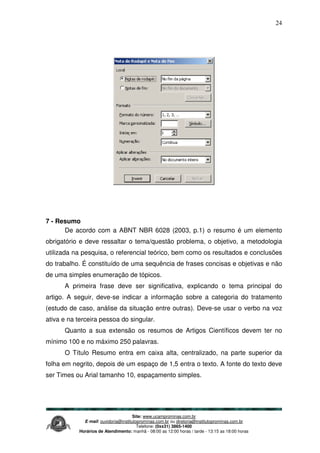 Site: www.ucamprominas.com.br
E-mail: ouvidoria@institutoprominas.com.br ou diretoria@institutoprominas.com.br
Telefone: (0xx31) 3865-1400
Horários de Atendimento: manhã - 08:00 as 12:00 horas / tarde - 13:15 as 18:00 horas
24
7 - Resumo
De acordo com a ABNT NBR 6028 (2003, p.1) o resumo é um elemento
obrigatório e deve ressaltar o tema/questão problema, o objetivo, a metodologia
utilizada na pesquisa, o referencial teórico, bem como os resultados e conclusões
do trabalho. É constituído de uma sequência de frases concisas e objetivas e não
de uma simples enumeração de tópicos.
A primeira frase deve ser significativa, explicando o tema principal do
artigo. A seguir, deve-se indicar a informação sobre a categoria do tratamento
(estudo de caso, análise da situação entre outras). Deve-se usar o verbo na voz
ativa e na terceira pessoa do singular.
Quanto a sua extensão os resumos de Artigos Científicos devem ter no
mínimo 100 e no máximo 250 palavras.
O Título Resumo entra em caixa alta, centralizado, na parte superior da
folha em negrito, depois de um espaço de 1,5 entra o texto. A fonte do texto deve
ser Times ou Arial tamanho 10, espaçamento simples.
 