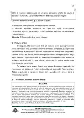Site: www.ucamprominas.com.br
E-mail: ouvidoria@institutoprominas.com.br ou diretoria@institutoprominas.com.br
Telefone: (0xx31) 3865-1400
Horários de Atendimento: manhã - 08:00 as 12:00 horas / tarde - 13:15 as 18:00 horas
25
OBS: O resumo é desenvolvido em um único parágrafo; a folha de resumo é
contada e numerada. A expressão Palavras-chave deve ser em negrito.
Conforme a NBR 6028:2003, p. 2, devem-se evitar:
a) símbolos e contrações que não sejam de uso corrente;
b) fórmulas, equações, diagramas etc., que não sejam absolutamente
necessários; quando seu emprego for imprescindível, defini-los na primeira vez
que aparecerem.
Atenção! O Resumo não deve conter citações.
8 - Palavras-chave
Em seguida, são relacionadas de 3 a 6 palavras-chave que expressem as
ideias centrais do texto, podendo ser termos simples e compostos, ou expressões
características. A preocupação do autor na escolha dos termos mais apropriados,
deve-se ao fato dos leitores identificarem prontamente o tema principal do artigo
lendo o resumo e palavras-chave. No levantamento bibliográfico feito através de
softwares especializados ou pela internet, utilizam-se em grande escala esses
dois elementos pré-textuais.
As palavras-chave devem figurar logo abaixo do resumo, separadas do
mesmo por um espaço de 1,5cm, antecedidas da expressão Palavras-chave.
Todas as palavras e expressões devem ser separadas entre si por ponto e
finalizadas por ponto.
8.1 - Modelo de resumo e palavras-chave:
RESUMO
Este trabalho teve como proposta o estudo de mecanismos de textualização/discursivização envolvidos na
construção de textos científicos. Por meio da análise de quatro textos (um deles veiculado em um livro de
Ciências da 7ª série do Ensino Fundamental; dois outros, em livros de Biologia para a 3ª série do Ensino
Médio; e o último, em revista científica), procurou-se, investigar e compreender, sobretudo, as questões de
ordem discursiva que envolvem os princípios e/ou mecanismos implementados na modalização do que é
dito na ciência. Os resultados atestaram que o sujeito participa do conhecimento que constrói, e, ao
sistematizá-lo e dizê-lo a outros, põe-se, inevitavelmente, em evidência, constrói-se no discurso e denuncia a
sua participação na maneira pela qual se realiza tal construção. Isso caracteriza a subjetividade na construção
de textos de natureza científica e lega ao processo de modalização o caráter de indiciador desse
acontecimento, já que é através dele que tais ocorrências se indiciam na materialidade do texto.
Palavras-chave: sujeito. Ciência. Subjetividade. Modalização.
 