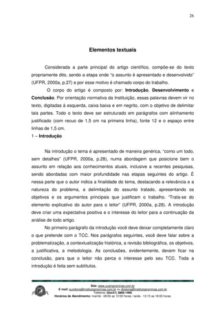 Site: www.ucamprominas.com.br
E-mail: ouvidoria@institutoprominas.com.br ou diretoria@institutoprominas.com.br
Telefone: (0xx31) 3865-1400
Horários de Atendimento: manhã - 08:00 as 12:00 horas / tarde - 13:15 as 18:00 horas
26
Elementos textuais
Considerada a parte principal do artigo científico, compõe-se do texto
propriamente dito, sendo a etapa onde “o assunto é apresentado e desenvolvido”
(UFPR, 2000a, p.27) e por esse motivo é chamado corpo do trabalho.
O corpo do artigo é composto por: Introdução, Desenvolvimento e
Conclusão. Por orientação normativa da Instituição, essas palavras devem vir no
texto, digitadas à esquerda, caixa baixa e em negrito, com o objetivo de delimitar
tais partes. Todo o texto deve ser estruturado em parágrafos com alinhamento
justificado (com recuo de 1,5 cm na primeira linha), fonte 12 e o espaço entre
linhas de 1,5 cm.
1 – Introdução
Na introdução o tema é apresentado de maneira genérica, “como um todo,
sem detalhes” (UFPR, 2000a, p.28), numa abordagem que posicione bem o
assunto em relação aos conhecimentos atuais, inclusive a recentes pesquisas,
sendo abordadas com maior profundidade nas etapas seguintes do artigo. É
nessa parte que o autor indica a finalidade do tema, destacando a relevância e a
natureza do problema, a delimitação do assunto tratado, apresentando os
objetivos e os argumentos principais que justificam o trabalho. “Trata-se do
elemento explicativo do autor para o leitor” (UFPR, 2000a, p.28). A introdução
deve criar uma expectativa positiva e o interesse do leitor para a continuação da
análise de todo artigo.
No primeiro parágrafo da introdução você deve deixar completamente claro
o que pretende com o TCC. Nos parágrafos seguintes, você deve falar sobre a
problematização, a contextualização histórica, a revisão bibliográfica, os objetivos,
a justificativa, a metodologia. As conclusões, evidentemente, devem ficar na
conclusão, para que o leitor não perca o interesse pelo seu TCC. Toda a
introdução é feita sem subtítulos.
 
