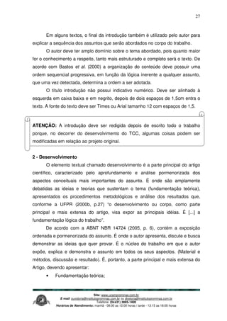Site: www.ucamprominas.com.br
E-mail: ouvidoria@institutoprominas.com.br ou diretoria@institutoprominas.com.br
Telefone: (0xx31) 3865-1400
Horários de Atendimento: manhã - 08:00 as 12:00 horas / tarde - 13:15 as 18:00 horas
27
Em alguns textos, o final da introdução também é utilizado pelo autor para
explicar a sequência dos assuntos que serão abordados no corpo do trabalho.
O autor deve ter amplo domínio sobre o tema abordado, pois quanto maior
for o conhecimento a respeito, tanto mais estruturado e completo será o texto. De
acordo com Bastos et al. (2000) a organização do conteúdo deve possuir uma
ordem sequencial progressiva, em função da lógica inerente a qualquer assunto,
que uma vez detectada, determina a ordem a ser adotada.
O título introdução não possui indicativo numérico. Deve ser alinhado à
esquerda em caixa baixa e em negrito, depois de dois espaços de 1,5cm entra o
texto. A fonte do texto deve ser Times ou Arial tamanho 12 com espaços de 1,5.
ATENÇÃO: A introdução deve ser redigida depois de escrito todo o trabalho
porque, no decorrer do desenvolvimento do TCC, algumas coisas podem ser
modificadas em relação ao projeto original.
2 - Desenvolvimento
O elemento textual chamado desenvolvimento é a parte principal do artigo
científico, caracterizado pelo aprofundamento e análise pormenorizada dos
aspectos conceituais mais importantes do assunto. É onde são amplamente
debatidas as ideias e teorias que sustentam o tema (fundamentação teórica),
apresentados os procedimentos metodológicos e análise dos resultados que,
conforme a UFPR (2000b, p.27) “o desenvolvimento ou corpo, como parte
principal e mais extensa do artigo, visa expor as principais idéias. É [...] a
fundamentação lógica do trabalho”.
De acordo com a ABNT NBR 14724 (2005, p. 6), contém a exposição
ordenada e pormenorizada do assunto. É onde o autor apresenta, discute e busca
demonstrar as ideias que quer provar. É o núcleo do trabalho em que o autor
expõe, explica e demonstra o assunto em todos os seus aspectos. (Material e
métodos, discussão e resultado). É, portanto, a parte principal e mais extensa do
Artigo, devendo apresentar:
• Fundamentação teórica;
 