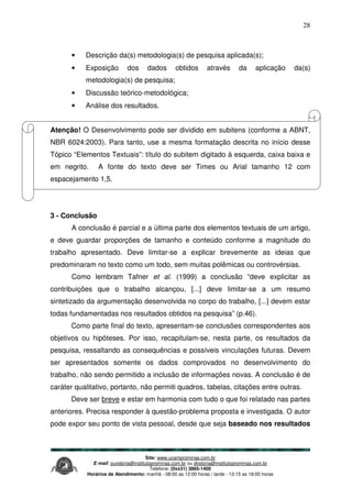 Site: www.ucamprominas.com.br
E-mail: ouvidoria@institutoprominas.com.br ou diretoria@institutoprominas.com.br
Telefone: (0xx31) 3865-1400
Horários de Atendimento: manhã - 08:00 as 12:00 horas / tarde - 13:15 as 18:00 horas
28
• Descrição da(s) metodologia(s) de pesquisa aplicada(s);
• Exposição dos dados obtidos através da aplicação da(s)
metodologia(s) de pesquisa;
• Discussão teórico-metodológica;
• Análise dos resultados.
Atenção! O Desenvolvimento pode ser dividido em subitens (conforme a ABNT,
NBR 6024:2003). Para tanto, use a mesma formatação descrita no início desse
Tópico “Elementos Textuais”: título do subitem digitado à esquerda, caixa baixa e
em negrito. A fonte do texto deve ser Times ou Arial tamanho 12 com
espacejamento 1,5.
3 - Conclusão
A conclusão é parcial e a última parte dos elementos textuais de um artigo,
e deve guardar proporções de tamanho e conteúdo conforme a magnitude do
trabalho apresentado. Deve limitar-se a explicar brevemente as ideias que
predominaram no texto como um todo, sem muitas polêmicas ou controvérsias.
Como lembram Tafner et al. (1999) a conclusão “deve explicitar as
contribuições que o trabalho alcançou, [...] deve limitar-se a um resumo
sintetizado da argumentação desenvolvida no corpo do trabalho, [...] devem estar
todas fundamentadas nos resultados obtidos na pesquisa” (p.46).
Como parte final do texto, apresentam-se conclusões correspondentes aos
objetivos ou hipóteses. Por isso, recapitulam-se, nesta parte, os resultados da
pesquisa, ressaltando as consequências e possíveis vinculações futuras. Devem
ser apresentados somente os dados comprovados no desenvolvimento do
trabalho, não sendo permitido a inclusão de informações novas. A conclusão é de
caráter qualitativo, portanto, não permiti quadros, tabelas, citações entre outras.
Deve ser breve e estar em harmonia com tudo o que foi relatado nas partes
anteriores. Precisa responder à questão-problema proposta e investigada. O autor
pode expor seu ponto de vista pessoal, desde que seja baseado nos resultados
 